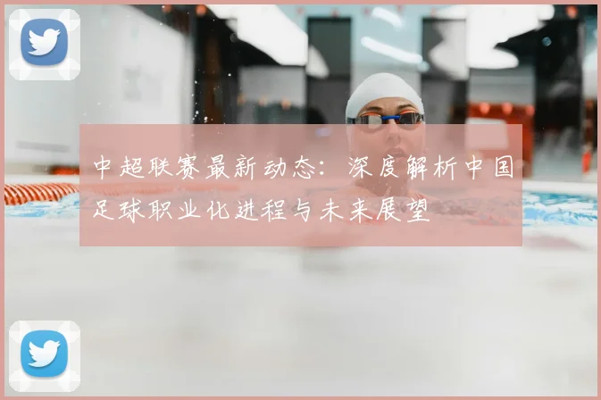 中超联赛最新动态:深度解析中国足球职业化进程与未来展望