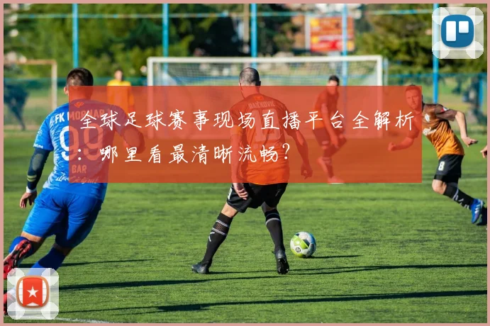 全球足球赛事现场直播平台全解析:哪里看最清晰流畅?