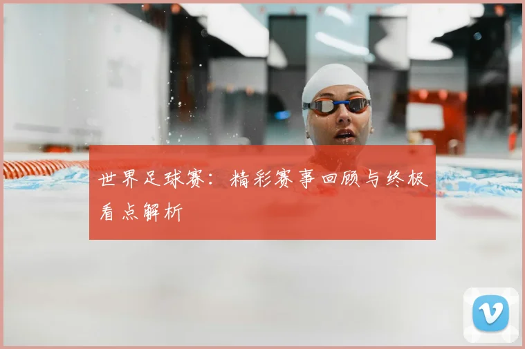 世界足球赛：精彩赛事回顾与终极看点解析