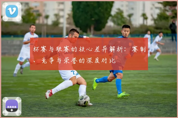 杯赛与联赛的核心差异解析:赛制、竞争与荣誉的深度对比