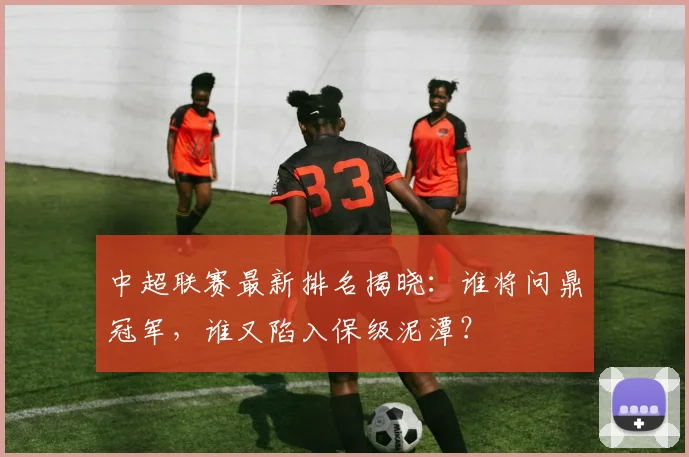 中超联赛最新排名揭晓：谁将问鼎冠军，谁又陷入保级泥潭？
