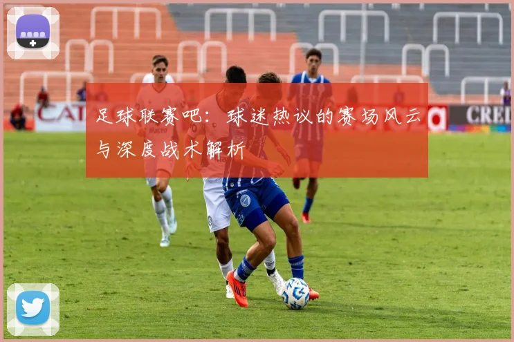 足球联赛吧：球迷热议的赛场风云与深度战术解析