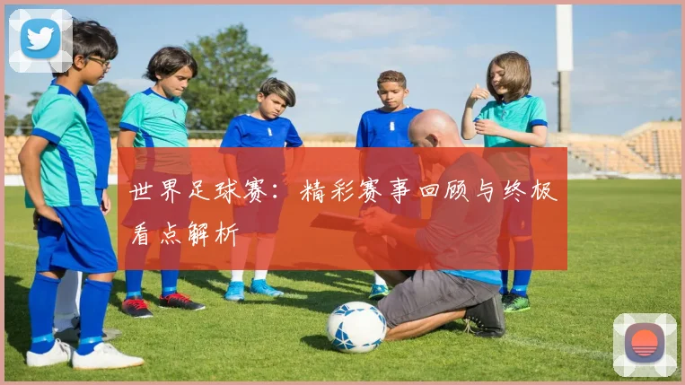世界足球赛：精彩赛事回顾与终极看点解析