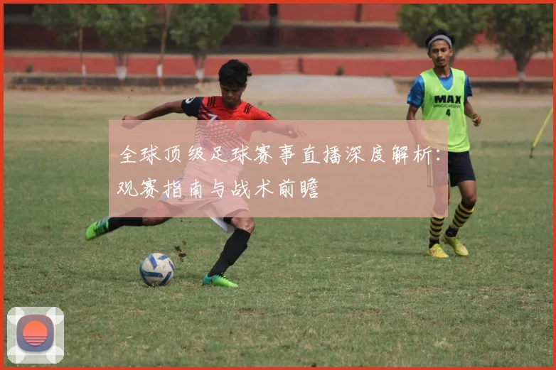全球顶级足球赛事直播深度解析:观赛指南与战术前瞻